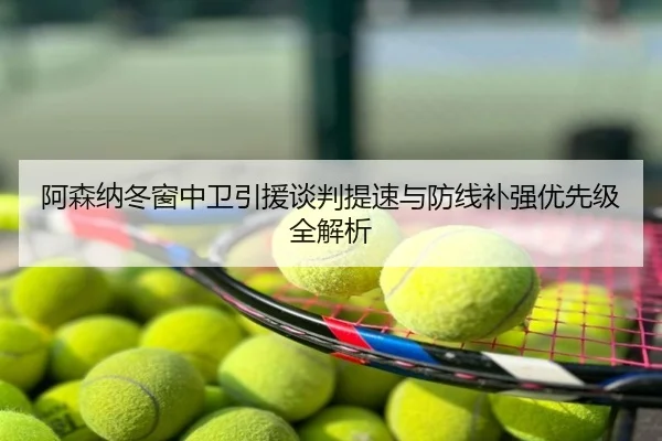 阿森纳冬窗中卫引援谈判提速与防线补强优先级全解析